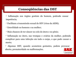 Conseqüências das DST Facilitam a transmissão sexual do HIV (vírus da AIDS); Algumas DST, quando acometem gestantes, podem provocar aborto, prematuridade ou malformações. Mais chances de ter câncer no colo do útero e no pênis;  Esterilidade no homem e na mulher; Inflamação nos órgãos genitais do homem, podendo causar impotência; Inflamação no útero, nas trompas e ovários da mulher, podendo complicar para uma infecção em todo o corpo, o que pode causar a morte; 