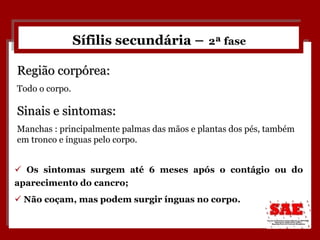 Sífilis secundária –   2ª fase Os sintomas surgem até 6 meses após o contágio ou do aparecimento do cancro; Não coçam, mas podem surgir ínguas no corpo. Região corpórea: Todo o corpo. Sinais e sintomas: Manchas : principalmente palmas das mãos e plantas dos pés, também em tronco e ínguas pelo corpo.  