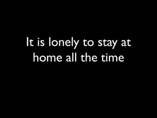 It is lonely to stay at
home all the time
 