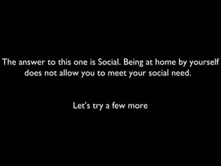 The answer to this one is Social. Being at home by yourself
does not allow you to meet your social need.
Let’s try a few more
 