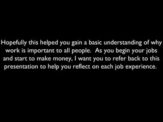 Hopefully this helped you gain a basic understanding of why
work is important to all people. As you begin your jobs
and start to make money, I want you to refer back to this
presentation to help you reflect on each job experience.
 
