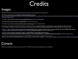 Credits
Images:
Running Work Man: http://commons.wikimedia.org/wiki/File:Work_life_balance_rat_race.png. Retrieved on August 4th, 2013
Roll of Money: http://www.flickr.com/photos/68751915@N05/6355220839/in/photolist-aFA
aK6-aFATbM-dSZe91-bt4mNt-bH1iX8-chEwR9-dSK3tm-cnchKE-6hSkjK-aFDjPB-8usD9K-cMnty-aFAQEv-bta55K-bZvUDS-4msAS-brd1K2-aFAPtx-bi1bhM-a2YSa6-doZD-bta3kH-biaRHp-8HWvej-9kJxyv-d8Z
. Retrieved on August 4th, 2013.
Stack of Money: http://www.flickr.com/photos/freemoneyday/8079623104/sizes/o/. Retrieved on August 4th, 2013.
Car: http://www.flickr.com/photos/nrmadriversseat/6027798204/. Retrieved on August 4th, 2013.
Colored Figures: http://commons.wikimedia.org/wiki/File:Social_Media_Marketing.jpg. Retrieved on August 4th, 2013.
Co-Workers: http://www.google.com/imgres?imgurl=&imgrefurl=http://saleshq.monster.com/training/articles/957-friends-vs-friendly-which-is-the-best-strategy&h=0&w=0&sz=1&tbnid=4x7f
FcLHc3WMuM&tbnh=182&tbnw=277&zoom=1&docid=srLgrJhZ1nwdOM#imgdii=4x7fFcLHc3WMuM%3A%3BdL5PpTaJiIaEFM%3B4x7fFcLHc3WMuM%3A. Retrieved on August 4th, 2013.
Confident Man: http://www.google.com/imgres?imgurl=&imgrefurl=http%3A%2F%2Fwww.buzzle.com%2Farticles%2Fself-confidence-exercises.html&h=0&w=0&sz=1&tbnid=N8G6Z5NftRWq7M&tbn
h=217&tbnw=232&zoom=1&docid=k4eDhlw_iR7EIM&ei=r-z_Ud_RCsqyyAGx34GQBw&ved=0CAEQsCU. Retrieved on August 4th, 2013.
Confident Kid: http://www.google.com/imgres?imgurl=&imgrefurl=http%3A%2F%2Fwww.thechangeblog.com%2Fself-confidence
%2F&h=0&w=0&sz=1&tbnid=K9Jzgoe_BT7b0M&tbnh=183&tbnw=276&zoom=1&docid=LKguNvb-jB55fM&ei=Xez_Ub-HBoPfyQG04YG4Dw&ved=0CAEQsCU. Retrieved on August 4th, 2013.
Flying Man: http://www.google.com/imgres?imgurl=&imgrefurl=http%3A%2F%2Fwww.buzzle.com%2Farticles%2Fself-confidence-exercises
.html&h=0&w=0&sz=1&tbnid=N8G6Z5NftRWq7M&tbnh=217&tbnw=232&zoom=1&docid=k4eDhlw_iR7EIM&ei=r-z_Ud_RCsqyyAGx34GQBw&ved=0CAEQsCU#imgdii=N8G6Z5NftRWq7M%3A%3BAhh
Content:
Lombardi, Paula. Special Education Resources. From School to Work. May 20th, 2012. Retrieved on August 4th, 2013 from paulabliss.com.
 