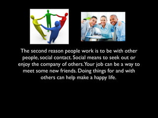 The second reason people work is to be with other
people, social contact. Social means to seek out or
enjoy the company of others.Your job can be a way to
meet some new friends. Doing things for and with
others can help make a happy life.
 