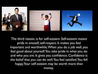 The third reason, is for self-esteem. Self-esteem means
pride in oneself; self-respect. It makes you feel
important and worthwhile.When you do a job well, you
feel good about yourself.You take pride in what you do
and who you are. It gives you confidence. Confidence is
the belief that you can do well.You feel satisfied.You fell
happy.Your self-esteem may be worth more than
money.
 