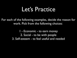 Let’s Practice
For each of the following examples, decide the reason for
work. Pick from the following choices:
1 - Economic - to earn money
2. Social - to be with people
3. Self-esteem - to feel useful and needed
 