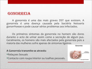Gonorreia
    A gonorreia é uma das mais graves DST que existem. A
gonorreia é uma doença causada pela bactéria Neisseria
gonorrhoeae e pode causar sérios problemas aos infectados.

    Os primeiros sintomas da gonorreia no homem são dores
durante o acto de urinar assim como a secreção de algum pus.
Geralmente, os homens são mais afectados pela gonorreia pois a
maioria das mulheres sofre apenas de sintomas ligeiros.

A Gonorreia transmite-se através:

 Relaçoes Sexuais

 Contacto com roupa interior ou toalhas pessoais.
 