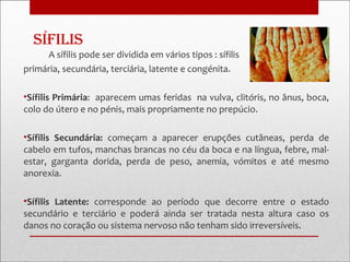 sífilis
     A sífilis pode ser dividida em vários tipos : sífilis
primária, secundária, terciária, latente e congénita.

•Sífilis Primária: aparecem umas feridas na vulva, clitóris, no ânus, boca,
colo do útero e no pénis, mais propriamente no prepúcio.

•Sífilis Secundária: começam a aparecer erupções cutâneas, perda de
cabelo em tufos, manchas brancas no céu da boca e na língua, febre, mal-
estar, garganta dorida, perda de peso, anemia, vómitos e até mesmo
anorexia.

•Sífilis Latente: corresponde ao período que decorre entre o estado
secundário e terciário e poderá ainda ser tratada nesta altura caso os
danos no coração ou sistema nervoso não tenham sido irreversíveis.
 