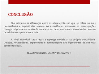 conclusão
      São inúmeras as diferenças entre os adolescentes no que se refere às suas
necessidades e experiências sexuais. As experiências amorosas, as preocupações
consigo próprios e os modos de encarar o seu desenvolvimento sexual variam imenso
de adolescente para adolescente.

       A nível individual, cada rapaz e rapariga modela a sua própria sexualidade.
Desejos, necessidades, experiências e aprendizagens são ingredientes da sua vida
sexual individual.

                    SEJAM PRUDENTES, USEM PRESERVATIVO!!
 