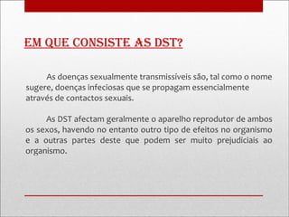 em que consiste as Dst?

     As doenças sexualmente transmissíveis são, tal como o nome
sugere, doenças infeciosas que se propagam essencialmente
através de contactos sexuais.

     As DST afectam geralmente o aparelho reprodutor de ambos
os sexos, havendo no entanto outro tipo de efeitos no organismo
e a outras partes deste que podem ser muito prejudiciais ao
organismo.
 