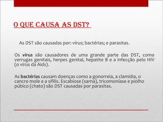 o que causa as Dst?

  As DST são causadas por: vírus; bactérias; e parasitas.

Os vírus são causadores de uma grande parte das DST, como
verrugas genitais, herpes genital, hepatite B e a infecção pelo HIV
(o vírus da Aids).

As bactérias causam doenças como a gonorreia, a clamídia, o
cancro mole e a sífilis. Escabiose (sarna), tricomoníase e piolho
púbico (chato) são DST causadas por parasitas.
 