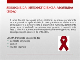 sínDrome Da imunoDeficiência aDquiriDa
(siDa)

  É uma doença que causa alguns sintomas de mau estar durante
  as 2 a 4 semanas após a infecção mas que demora vários anos a
  enfraquecer e a actuar sobre o organismo humano, geralmente
  entre 10 a 15, variando de pessoa para pessoa, e durante esta
  fase o vírus vai aumentando em quantidade e o organismo ainda
  consegue repor os níveis de linfócitos.

A SIDA transmite-se através de:

  Contacto sanguíneo

  Sémen

  Fluídos vaginais
 