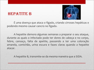 Hepatite B
    É uma doença que ataca o fígado, criando cirroses hepáticas e
podendo mesmo causar cancro no fígado.

     A hepatite demora algumas semanas a preparar o seu ataque,
durante as quais o infectado pode ter dores de cabeça e no corpo,
febre, cansaço, falta de apetite, passando a ter uma coloração
amarela, comichão, urina escura e fazes claras quando a hepatite
atacar.

     A hepatite B, transmite-se da mesma maneira que a SIDA.
 