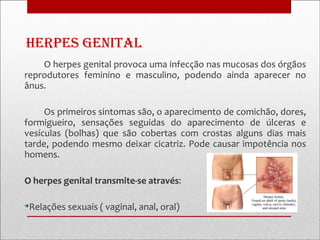 Herpes Genital
    O herpes genital provoca uma infecção nas mucosas dos órgãos
reprodutores feminino e masculino, podendo ainda aparecer no
ânus.

     Os primeiros sintomas são, o aparecimento de comichão, dores,
formigueiro, sensações seguidas do aparecimento de úlceras e
vesículas (bolhas) que são cobertas com crostas alguns dias mais
tarde, podendo mesmo deixar cicatriz. Pode causar impotência nos
homens.

O herpes genital transmite-se através:


 Relações sexuais ( vaginal, anal, oral)
 