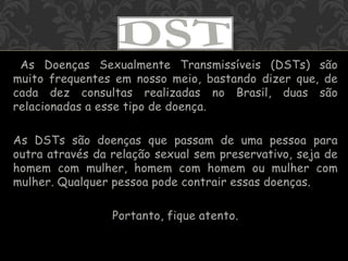 As Doenças Sexualmente Transmissíveis (DSTs) são
muito frequentes em nosso meio, bastando dizer que, de
cada dez consultas realizadas no Brasil, duas são
relacionadas a esse tipo de doença.
As DSTs são doenças que passam de uma pessoa para
outra através da relação sexual sem preservativo, seja de
homem com mulher, homem com homem ou mulher com
mulher. Qualquer pessoa pode contrair essas doenças.
Portanto, fique atento.
 