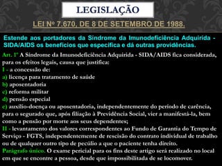Estende aos portadores da Síndrome da Imunodeficiência Adquirida -
SIDA/AIDS os benefícios que especifica e dá outras providências.
LEI No 7.670, DE 8 DE SETEMBRO DE 1988.
Art. 1º A Síndrome da Imunodeficiência Adquirida - SIDA/AIDS fica considerada,
para os efeitos legais, causa que justifica:
I - a concessão de:
a) licença para tratamento de saúde
b) aposentadoria
c) reforma militar
d) pensão especial
e) auxílio-doença ou aposentadoria, independentemente do período de carência,
para o segurado que, após filiação à Previdência Social, vier a manifestá-la, bem
como a pensão por morte aos seus dependentes;
II - levantamento dos valores correspondentes ao Fundo de Garantia do Tempo de
Serviço - FGTS, independentemente de rescisão do contrato individual de trabalho
ou de qualquer outro tipo de pecúlio a que o paciente tenha direito.
Parágrafo único. O exame pericial para os fins deste artigo será realizado no local
em que se encontre a pessoa, desde que impossibilitada de se locomover.
 