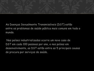 As Doenças Sexualmente Transmissíveis (DST) estão
entre os problemas de saúde pública mais comuns em todo o
mundo.
Nos países industrializados ocorre um novo caso de
DST em cada 100 pessoas por ano, e nos países em
desenvolvimento, as DST estão entre as 5 principais causas
de procura por serviços de saúde.
 