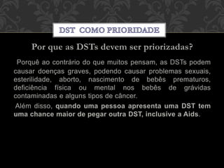 Por que as DSTs devem ser priorizadas?
Porquê ao contrário do que muitos pensam, as DSTs podem
causar doenças graves, podendo causar problemas sexuais,
esterilidade, aborto, nascimento de bebês prematuros,
deficiência física ou mental nos bebês de grávidas
contaminadas e alguns tipos de câncer.
Além disso, quando uma pessoa apresenta uma DST tem
uma chance maior de pegar outra DST, inclusive a Aids.
 