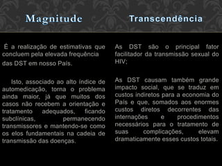 É a realização de estimativas que
concluem pela elevada frequência
das DST em nosso País.
Isto, associado ao alto índice de
automedicação, torna o problema
ainda maior, já que muitos dos
casos não recebem a orientação e
tratamento adequados, ficando
subclínicas, permanecendo
transmissores e mantendo-se como
os elos fundamentais na cadeia de
transmissão das doenças.
As DST são o principal fator
facilitador da transmissão sexual do
HIV;
As DST causam também grande
impacto social, que se traduz em
custos indiretos para a economia do
País e que, somados aos enormes
custos diretos decorrentes das
internações e procedimentos
necessários para o tratamento de
suas complicações, elevam
dramaticamente esses custos totais.
 