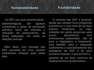 As DST, por suas características
epidemiológicas, são agravos
vulneráveis a ações de prevenção
primária, como por exemplo a
utilização de preservativos, de
forma adequada, em todas as
relações sexuais.
Além disso, com exceção das
DST causadas por vírus, existem
tratamentos eficazes para todas
elas.
O controle das DST é possível,
desde que existam bons programas
preventivos e uma rede de serviços
básicos resolutivos, ou seja,
unidades de saúde acessíveis para
pronto atendimento, com
profissionais preparados, não só
para o diagnóstico e tratamento,
mas também para o adequado
acolhimento e aconselhamento dos
portadores de DST e de seus
parceiros sexuais, e que tenham a
garantia de um fluxo contínuo de
medicamentos e preservativos.
 