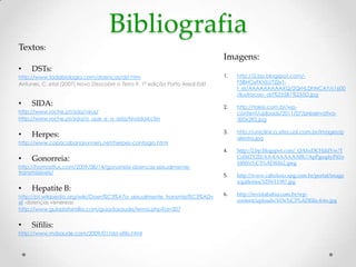 Bibliografia
Textos:
                                                                               Imagens:
•    DSTs:
http://www.todabiologia.com/doencas/dst.htm                                    1.   http://2.bp.blogspot.com/-
Antunes, C. etal (2007) Novo Descobrir a Terra 9. 1ª edição Porto Areal Edit        F5BHGyFKVjU/TZjix1-
                                                                                    f_eI/AAAAAAAAAXQ/2QrHLDhNCAY/s1600
                                                                                    /ilustracao_dst%255B1%255D.jpg
•    SIDA:                                                                     2.   http://tokei.com.br/wp-
http://www.roche.pt/sida/virus/                                                     content/uploads/2011/07/preservativo-
http://www.roche.pt/sida/o_que_e_a_sida/hivsida4.cfm                                300x282.jpg

                                                                               3.   http://uniclinica.sites.uol.com.br/images/p
•    Herpes:                                                                        alestra.jpg
http://www.copacabanarunners.net/herpes-contagio.html
                                                                               4.   http://2.bp.blogspot.com/_QAhxDCHddVw/T
•    Gonorreia:                                                                     Co0if2Y2JI/AAAAAAAAABU/ApPgeqdyPi0/s
                                                                                    1600/s%C3%ADfilis2.jpeg
http://homositius.com/2009/08/14/gonorreia-doencas-sexualmente-
transmissiveis/
                                                                               5.   http://www.cabuloso.xpg.com.br/portal/image
                                                                                    s/galleries/3259/11587.jpg
•    Hepatite B:
                                                                               6.   http://revistabahia.com.br/wp-
http://pt.wikipedia.org/wiki/Doen%C3%A7a_sexualmente_transmiss%C3%ADv
el -doenças venereas                                                                content/uploads/103s%C3%ADfilis-foto.jpg
http://www.guiadafamilia.com/guiadasaude/tema.php?id=207


•    Sífilis:
http://www.mdsaude.com/2009/01/dst-sifilis.html
 