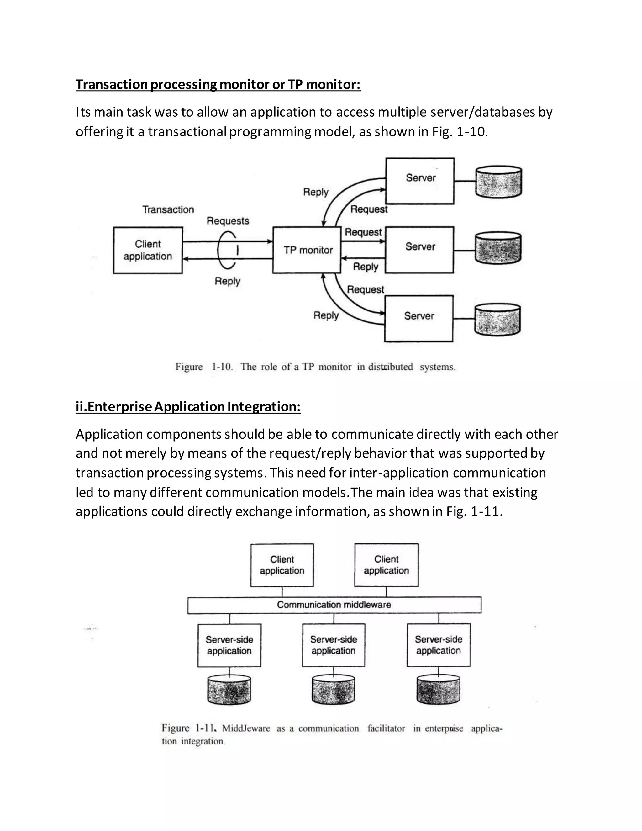 Transactionprocessing monitor or TP monitor:
Its main task was to allow an application to access multiple server/databases by
offering it a transactionalprogramming model, as shown in Fig. 1-10.
ii.EnterpriseApplicationIntegration:
Application components should be able to communicate directly with each other
and not merely by means of the request/reply behavior that was supported by
transaction processing systems. This need for inter-application communication
led to many different communication models.The main idea was that existing
applications could directly exchange information, as shown in Fig. 1-11.
 