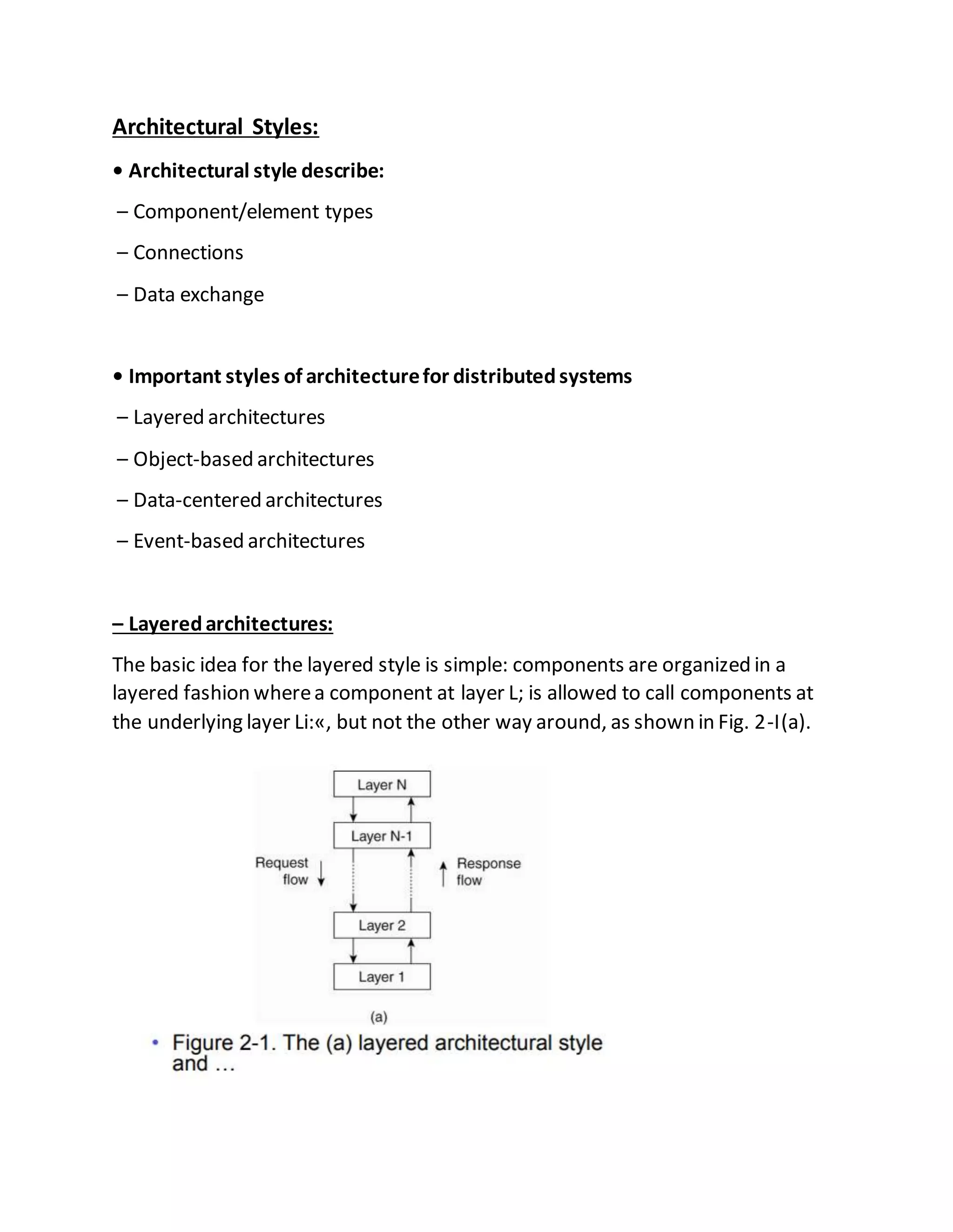 Architectural Styles:
• Architectural style describe:
– Component/element types
– Connections
– Data exchange
• Important styles of architecturefor distributedsystems
– Layered architectures
– Object-based architectures
– Data-centered architectures
– Event-based architectures
– Layeredarchitectures:
The basic idea for the layered style is simple: components are organized in a
layered fashion wherea component at layer L; is allowed to call components at
the underlying layer Li:«, but not the other way around, as shown in Fig. 2-I(a).
 