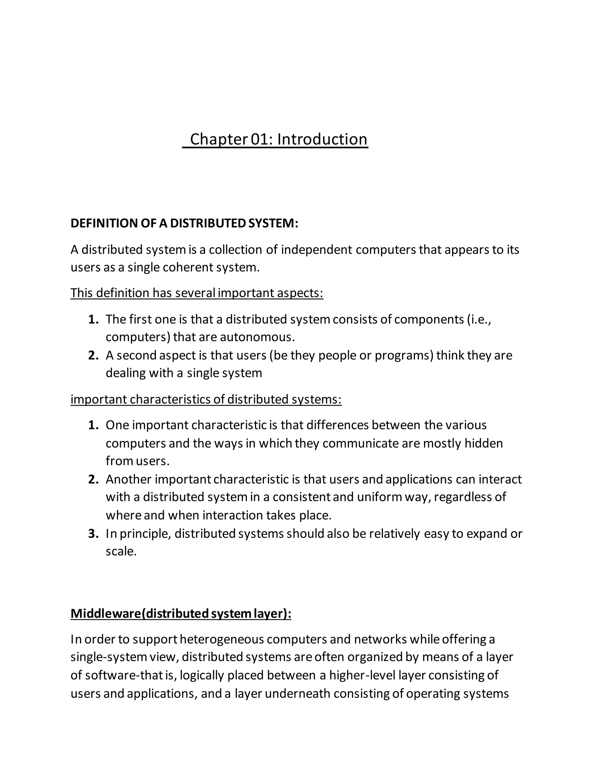 Chapter01: Introduction
DEFINITION OF A DISTRIBUTED SYSTEM:
A distributed systemis a collection of independent computers that appears to its
users as a single coherent system.
This definition has severalimportant aspects:
1. The first one is that a distributed systemconsists of components (i.e.,
computers) that are autonomous.
2. A second aspect is that users (be they people or programs) think they are
dealing with a single system
important characteristics of distributed systems:
1. One important characteristic is that differences between the various
computers and the ways in which they communicate are mostly hidden
fromusers.
2. Another importantcharacteristic is that users and applications can interact
with a distributed systemin a consistentand uniformway, regardless of
whereand when interaction takes place.
3. In principle, distributed systems should also be relatively easy to expand or
scale.
Middleware(distributedsystemlayer):
In order to supportheterogeneous computers and networks whileoffering a
single-systemview, distributed systems areoften organized by means of a layer
of software-thatis, logically placed between a higher-level layer consisting of
users and applications, and a layer underneath consisting of operating systems
 