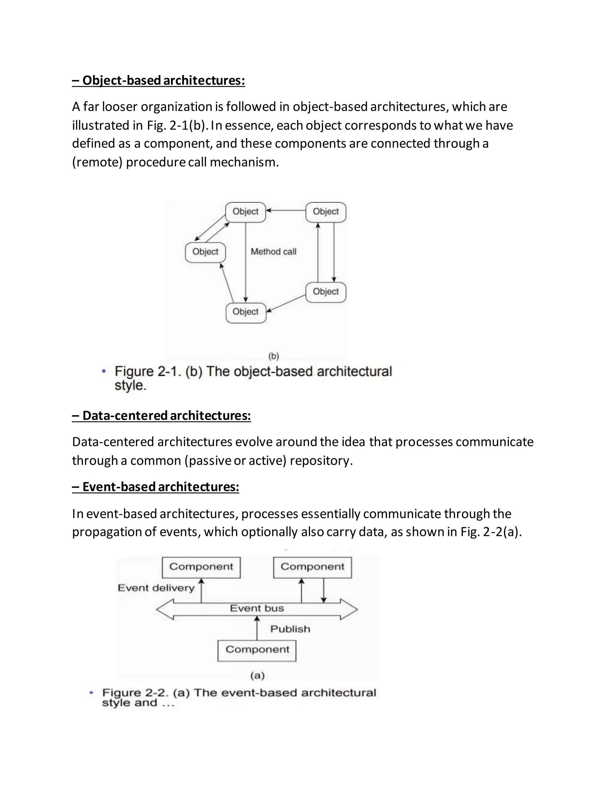 – Object-basedarchitectures:
A far looser organization is followed in object-based architectures, which are
illustrated in Fig. 2-1(b).In essence, each object corresponds to whatwe have
defined as a component, and these components are connected through a
(remote) procedurecall mechanism.
– Data-centeredarchitectures:
Data-centered architectures evolve around the idea that processes communicate
through a common (passiveor active) repository.
– Event-basedarchitectures:
In event-based architectures, processes essentially communicate through the
propagation of events, which optionally also carry data, as shown in Fig. 2-2(a).
 