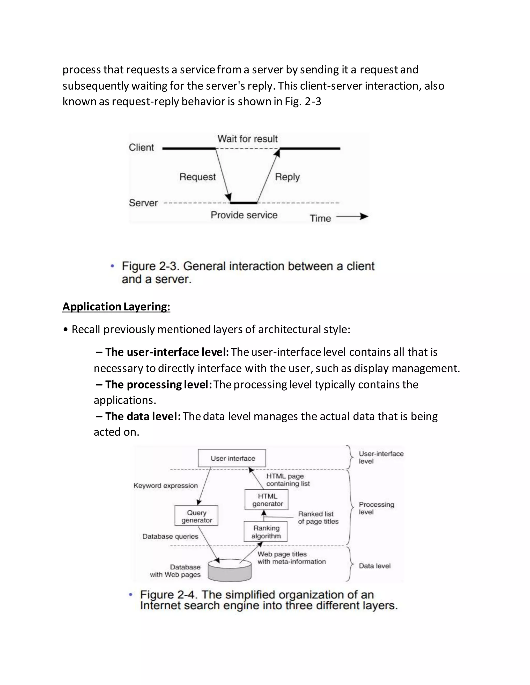 process that requests a servicefroma server by sending it a requestand
subsequently waiting for the server's reply. This client-server interaction, also
known as request-reply behavior is shown in Fig. 2-3
ApplicationLayering:
• Recall previously mentioned layers of architectural style:
– The user-interface level:Theuser-interfacelevel contains all that is
necessary to directly interface with the user, such as display management.
– The processing level:Theprocessing level typically contains the
applications.
– The data level:Thedata level manages the actual data that is being
acted on.
 