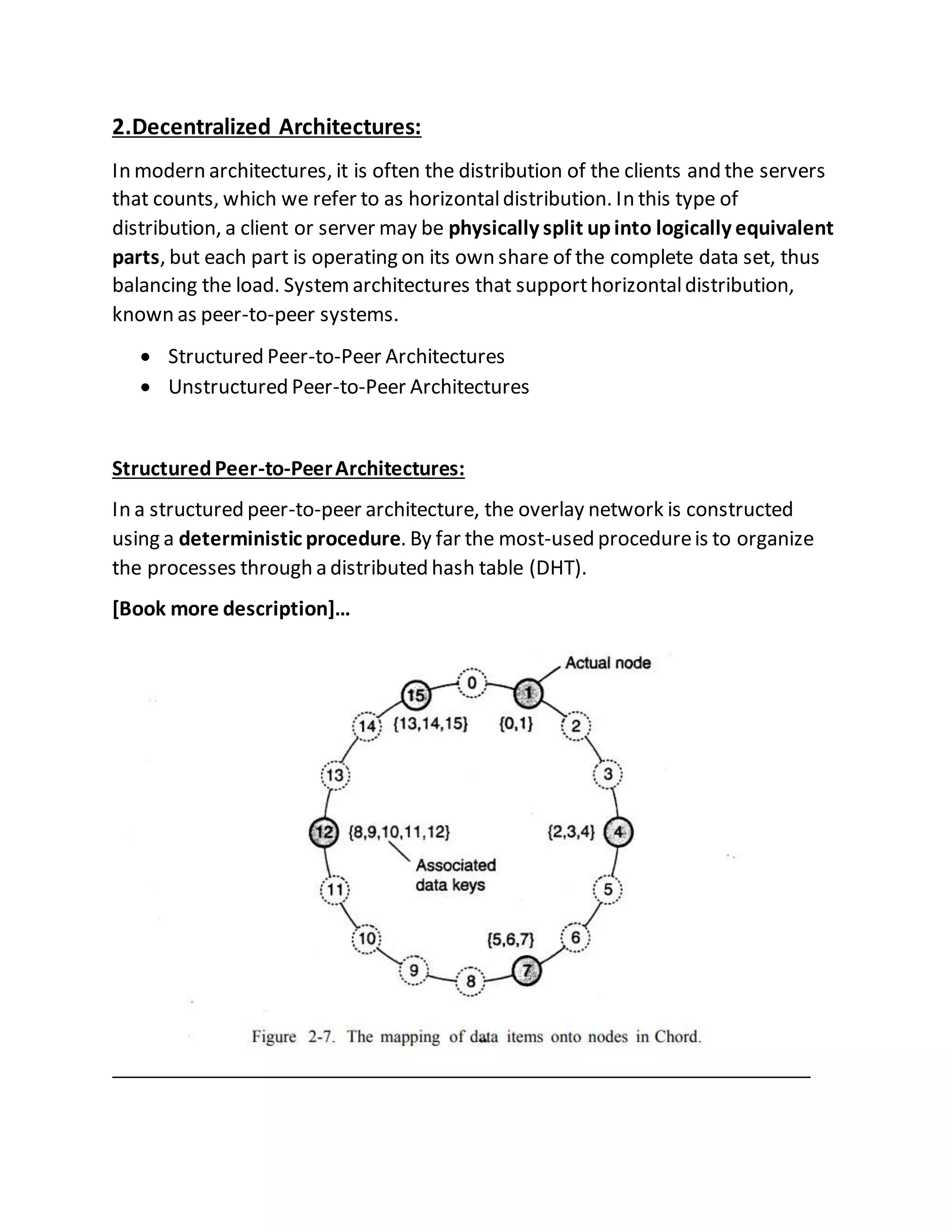 2.Decentralized Architectures:
In modern architectures, it is often the distribution of the clients and the servers
that counts, which we refer to as horizontaldistribution. In this type of
distribution, a client or server may be physically split upinto logically equivalent
parts, but each part is operating on its own share of the complete data set, thus
balancing the load. Systemarchitectures that supporthorizontaldistribution,
known as peer-to-peer systems.
 Structured Peer-to-Peer Architectures
 Unstructured Peer-to-Peer Architectures
StructuredPeer-to-PeerArchitectures:
In a structured peer-to-peer architecture, the overlay network is constructed
using a deterministic procedure. By far the most-used procedureis to organize
the processes through a distributed hash table (DHT).
[Book more description]…
 