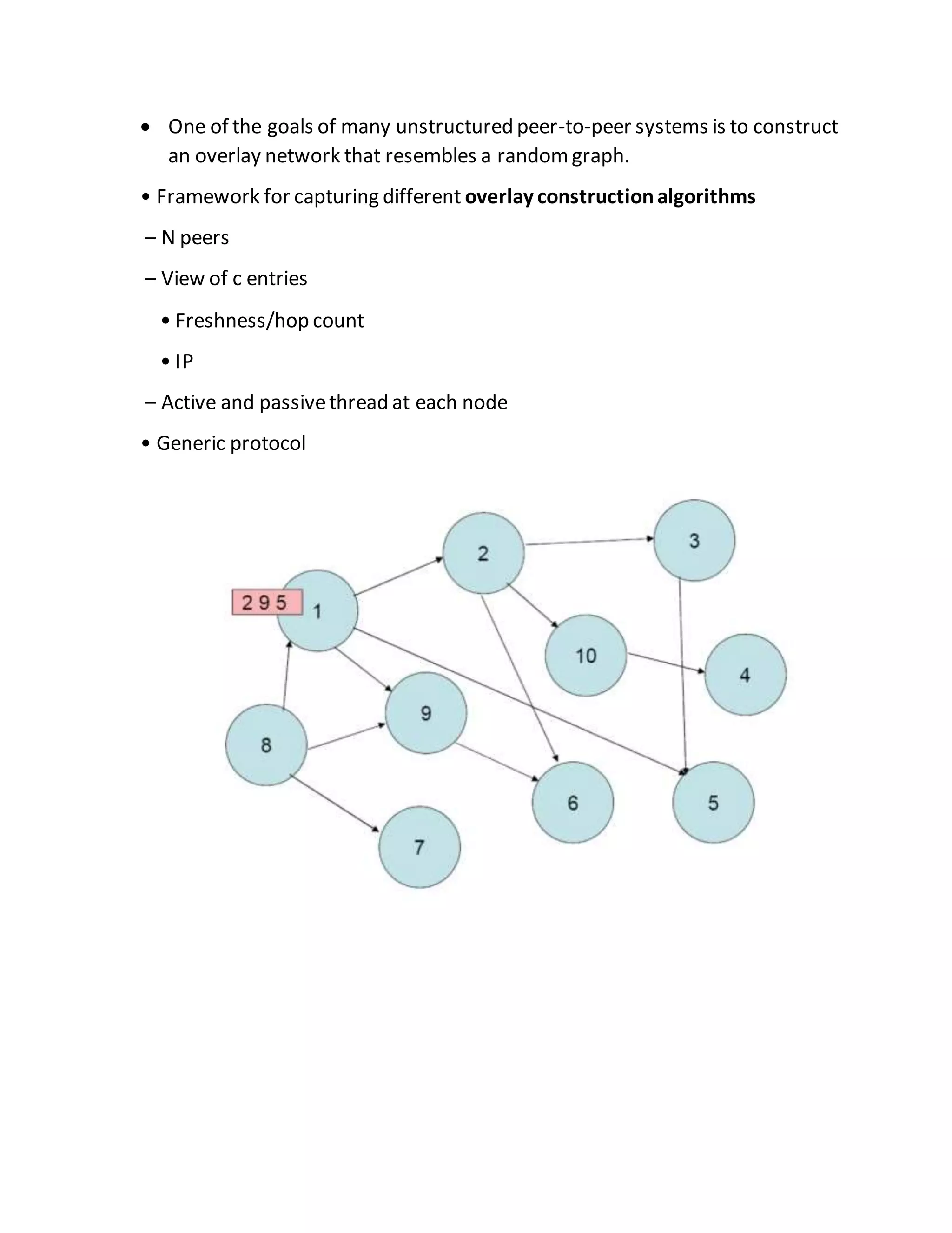  One of the goals of many unstructured peer-to-peer systems is to construct
an overlay network that resembles a randomgraph.
• Framework for capturing different overlay constructionalgorithms
– N peers
– View of c entries
• Freshness/hop count
• IP
– Active and passivethread at each node
• Generic protocol
 