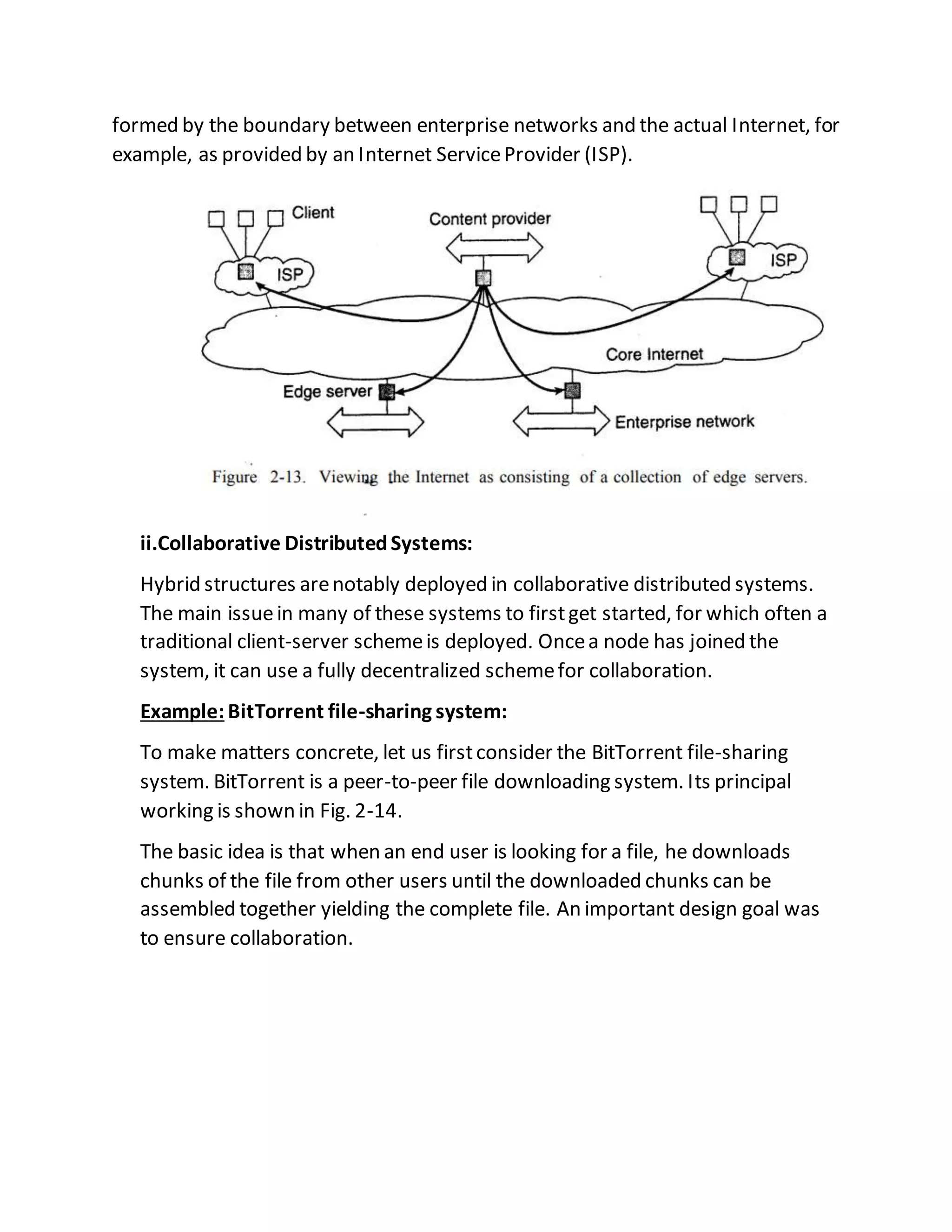 formed by the boundary between enterprise networks and the actual Internet, for
example, as provided by an Internet ServiceProvider (ISP).
ii.Collaborative DistributedSystems:
Hybrid structures arenotably deployed in collaborative distributed systems.
The main issuein many of these systems to firstget started, for which often a
traditional client-server schemeis deployed. Oncea node has joined the
system, it can use a fully decentralized schemefor collaboration.
Example: BitTorrent file-sharing system:
To make matters concrete, let us firstconsider the BitTorrent file-sharing
system. BitTorrent is a peer-to-peer file downloading system. Its principal
working is shown in Fig. 2-14.
The basic idea is that when an end user is looking for a file, he downloads
chunks of the file from other users until the downloaded chunks can be
assembled together yielding the complete file. An important design goal was
to ensure collaboration.
 