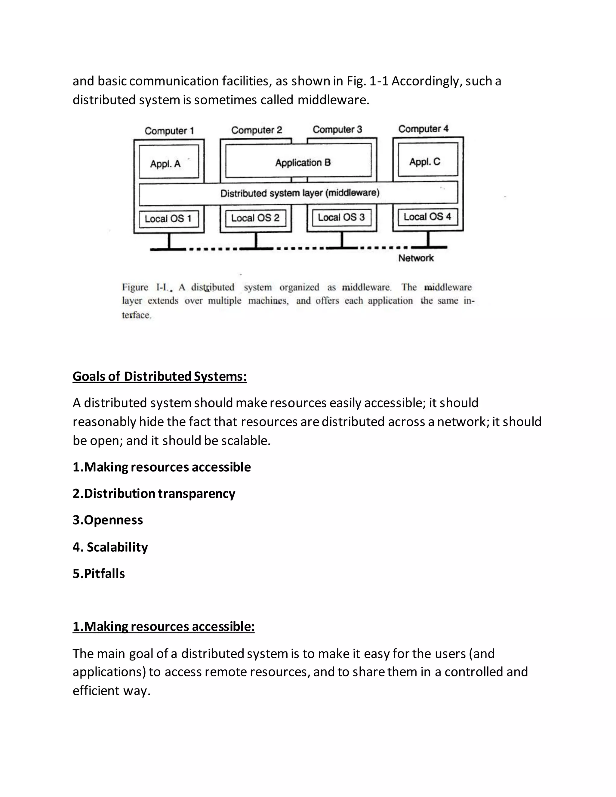 and basic communication facilities, as shown in Fig. 1-1 Accordingly, such a
distributed systemis sometimes called middleware.
Goals of DistributedSystems:
A distributed systemshould makeresources easily accessible; it should
reasonably hide the fact that resources aredistributed across a network; it should
be open; and it should be scalable.
1.Making resources accessible
2.Distributiontransparency
3.Openness
4. Scalability
5.Pitfalls
1.Making resources accessible:
The main goal of a distributed systemis to make it easy for the users (and
applications) to access remote resources, and to sharethem in a controlled and
efficient way.
 