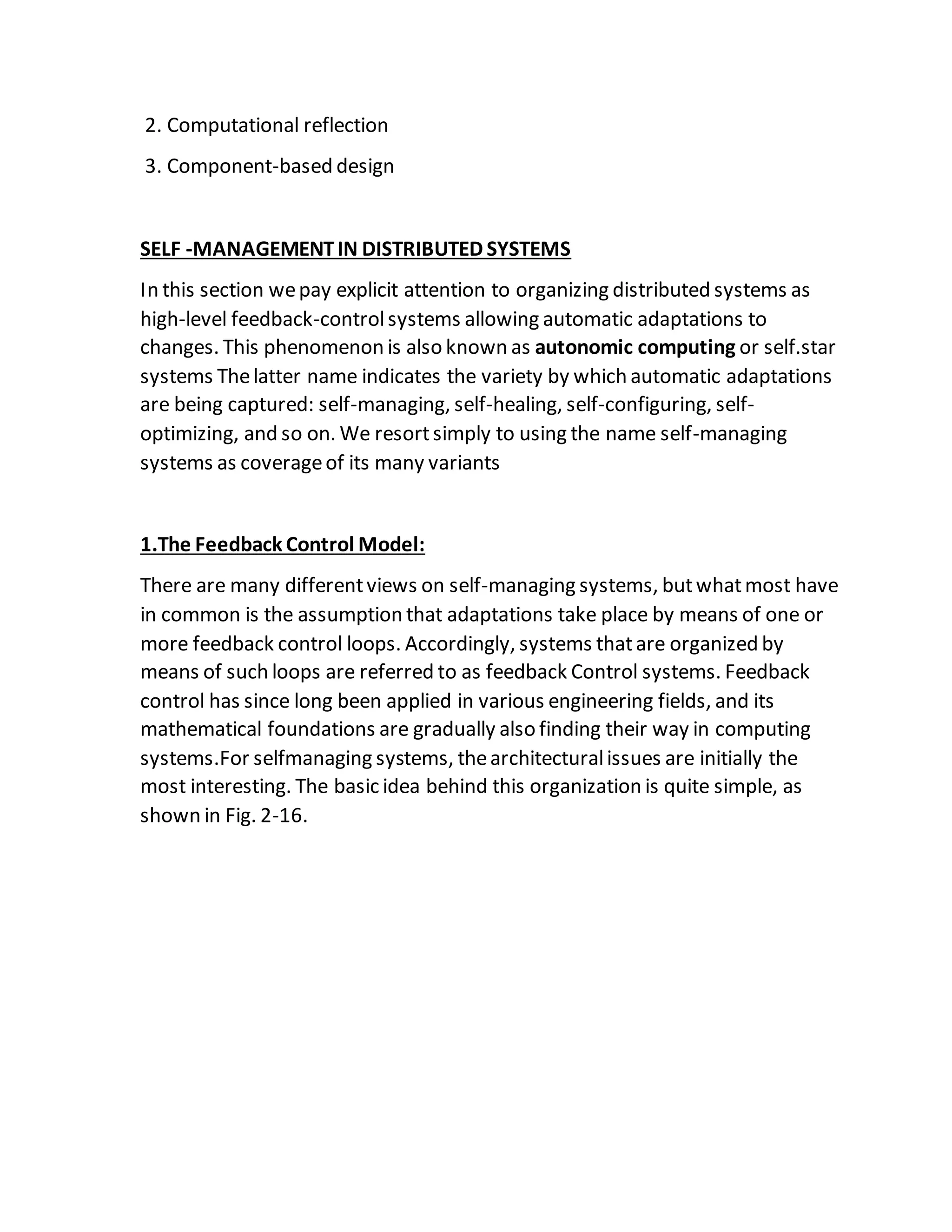 2. Computational reflection
3. Component-based design
SELF -MANAGEMENTIN DISTRIBUTED SYSTEMS
In this section wepay explicit attention to organizing distributed systems as
high-level feedback-controlsystems allowing automatic adaptations to
changes. This phenomenon is also known as autonomic computing or self.star
systems Thelatter name indicates the variety by which automatic adaptations
are being captured: self-managing, self-healing, self-configuring, self-
optimizing, and so on. We resortsimply to using the name self-managing
systems as coverageof its many variants
1.The Feedback Control Model:
There are many differentviews on self-managing systems, butwhatmost have
in common is the assumption that adaptations take place by means of one or
more feedback control loops. Accordingly, systems thatare organized by
means of such loops are referred to as feedback Control systems. Feedback
control has since long been applied in various engineering fields, and its
mathematical foundations are gradually also finding their way in computing
systems.For selfmanaging systems, thearchitecturalissues are initially the
most interesting. The basic idea behind this organization is quite simple, as
shown in Fig. 2-16.
 