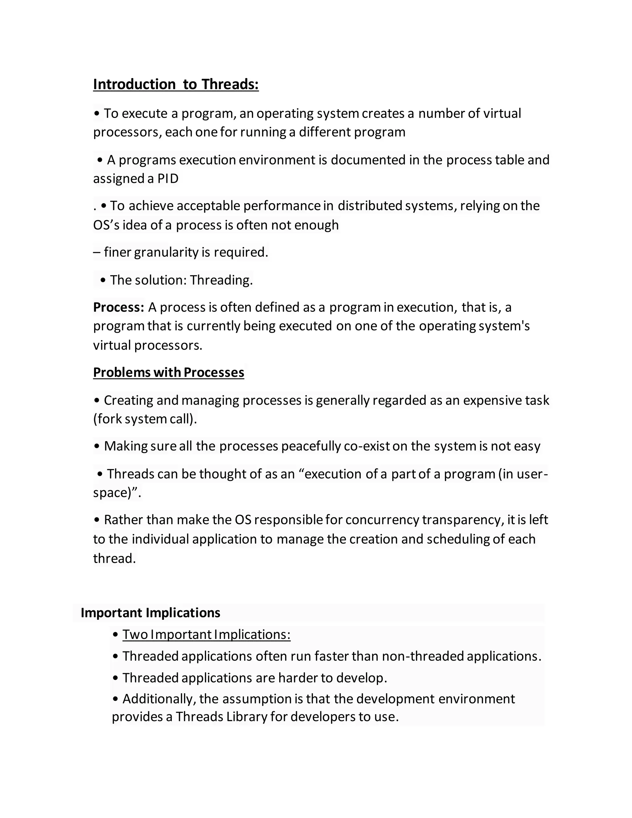 Introduction to Threads:
• To execute a program, an operating systemcreates a number of virtual
processors, each onefor running a different program
• A programs execution environment is documented in the process table and
assigned a PID
. • To achieve acceptable performancein distributed systems, relying on the
OS’s idea of a process is often not enough
– finer granularity is required.
• The solution: Threading.
Process: A process is often defined as a programin execution, that is, a
programthat is currently being executed on one of the operating system's
virtual processors.
Problems withProcesses
• Creating and managing processes is generally regarded as an expensive task
(fork systemcall).
• Making sureall the processes peacefully co-existon the systemis not easy
• Threads can be thought of as an “execution of a partof a program(in user-
space)”.
• Rather than make the OS responsiblefor concurrency transparency, itis left
to the individual application to manage the creation and scheduling of each
thread.
Important Implications
• Two ImportantImplications:
• Threaded applications often run faster than non-threaded applications.
• Threaded applications are harder to develop.
• Additionally, the assumption is that the development environment
provides a Threads Library for developers to use.
 