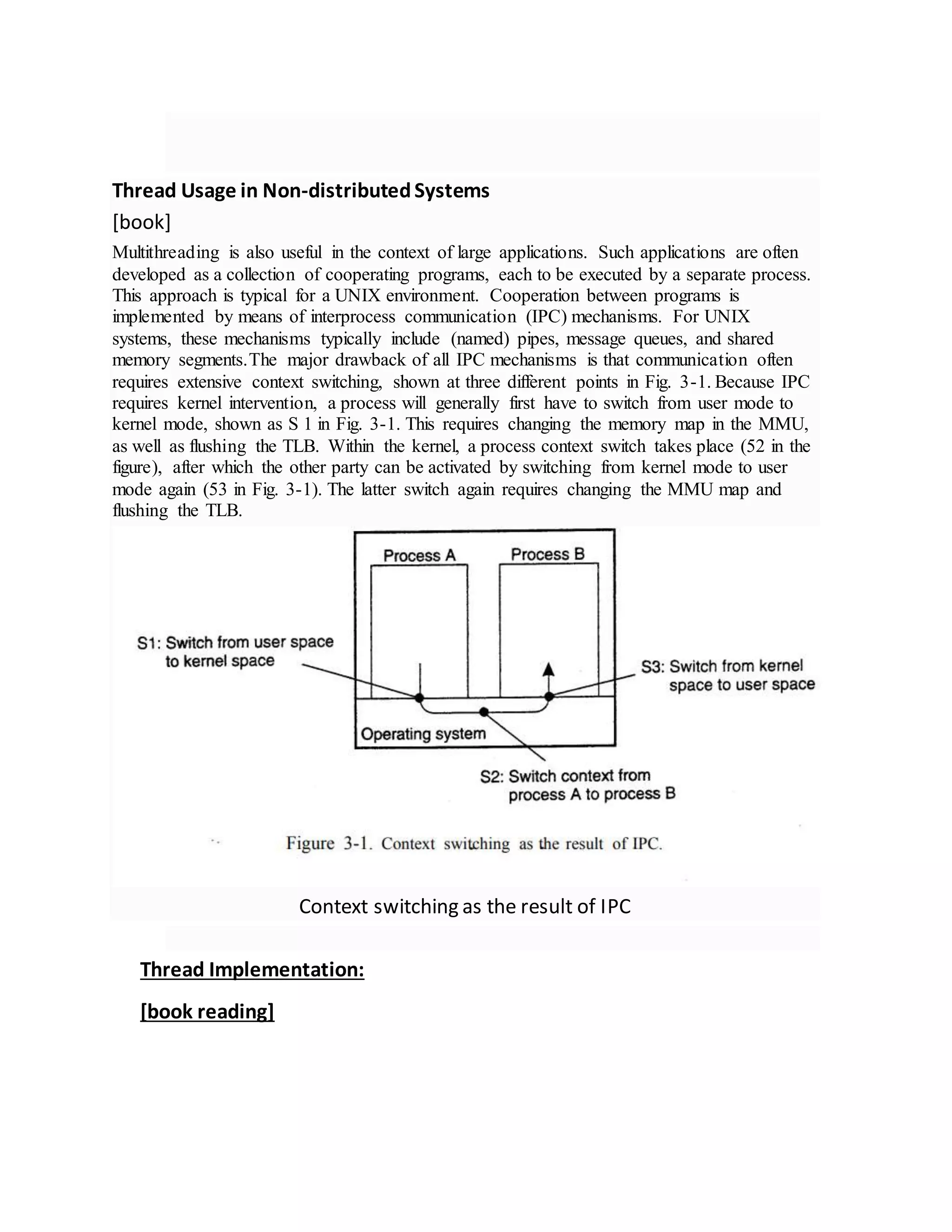 Thread Usage in Non-distributedSystems
[book]
Multithreading is also useful in the context of large applications. Such applications are often
developed as a collection of cooperating programs, each to be executed by a separate process.
This approach is typical for a UNIX environment. Cooperation between programs is
implemented by means of interprocess communication (IPC) mechanisms. For UNIX
systems, these mechanisms typically include (named) pipes, message queues, and shared
memory segments.The major drawback of all IPC mechanisms is that communication often
requires extensive context switching, shown at three different points in Fig. 3-1. Because IPC
requires kernel intervention, a process will generally first have to switch from user mode to
kernel mode, shown as S 1 in Fig. 3-1. This requires changing the memory map in the MMU,
as well as flushing the TLB. Within the kernel, a process context switch takes place (52 in the
figure), after which the other party can be activated by switching from kernel mode to user
mode again (53 in Fig. 3-1). The latter switch again requires changing the MMU map and
flushing the TLB.
Context switching as the result of IPC
Thread Implementation:
[book reading]
 