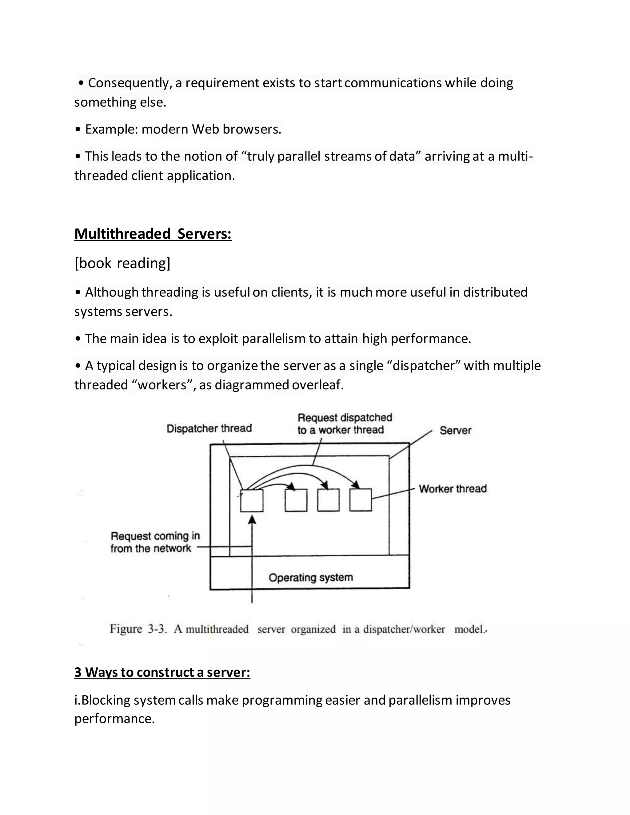 • Consequently, a requirement exists to startcommunications while doing
something else.
• Example: modern Web browsers.
• This leads to the notion of “truly parallel streams of data” arriving at a multi-
threaded client application.
Multithreaded Servers:
[book reading]
• Although threading is usefulon clients, it is much more useful in distributed
systems servers.
• The main idea is to exploit parallelism to attain high performance.
• A typical design is to organizethe server as a single “dispatcher” with multiple
threaded “workers”, as diagrammed overleaf.
3 Ways to construct a server:
i.Blocking systemcalls make programming easier and parallelism improves
performance.
 