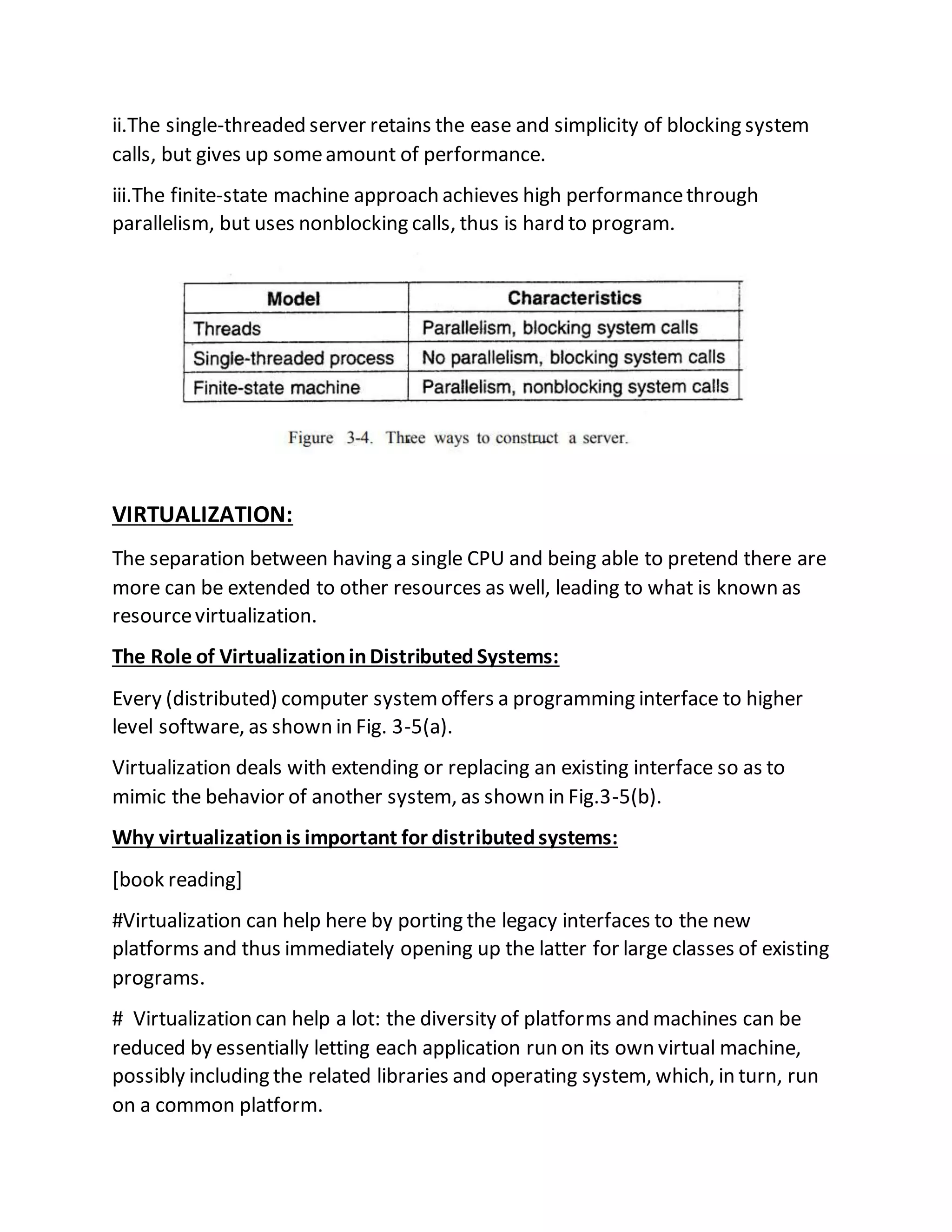 ii.The single-threaded server retains the ease and simplicity of blocking system
calls, but gives up someamount of performance.
iii.The finite-state machine approach achieves high performancethrough
parallelism, but uses nonblocking calls, thus is hard to program.
VIRTUALIZATION:
The separation between having a single CPU and being able to pretend there are
more can be extended to other resources as well, leading to what is known as
resourcevirtualization.
The Role of VirtualizationinDistributedSystems:
Every (distributed) computer systemoffers a programming interface to higher
level software, as shown in Fig. 3-5(a).
Virtualization deals with extending or replacing an existing interface so as to
mimic the behavior of another system, as shown in Fig.3-5(b).
Why virtualizationis important for distributedsystems:
[book reading]
#Virtualization can help here by porting the legacy interfaces to the new
platforms and thus immediately opening up the latter for large classes of existing
programs.
# Virtualization can help a lot: the diversity of platforms and machines can be
reduced by essentially letting each application run on its own virtual machine,
possibly including the related libraries and operating system, which, in turn, run
on a common platform.
 