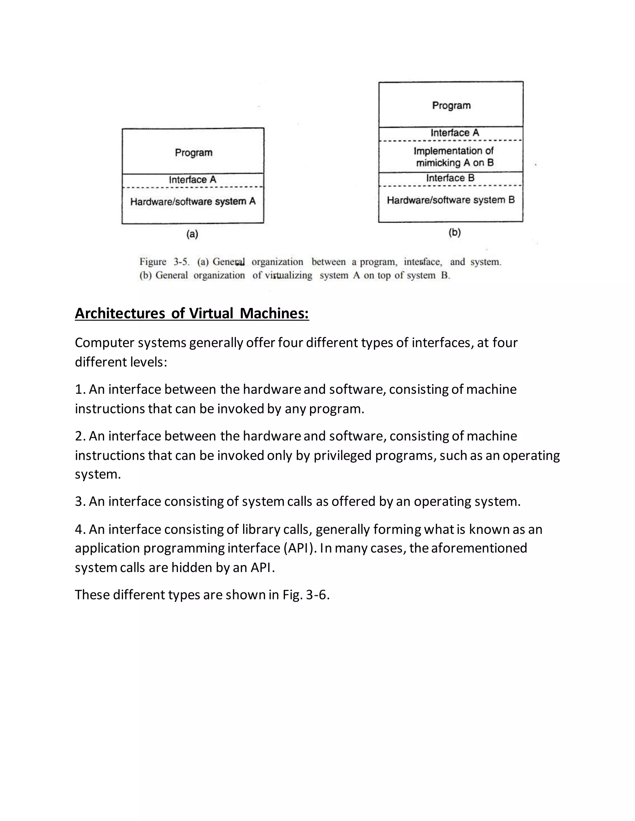 Architectures of Virtual Machines:
Computer systems generally offer four different types of interfaces, at four
different levels:
1. An interface between the hardwareand software, consisting of machine
instructions that can be invoked by any program.
2. An interface between the hardwareand software, consisting of machine
instructions that can be invoked only by privileged programs, such as an operating
system.
3. An interface consisting of systemcalls as offered by an operating system.
4. An interface consisting of library calls, generally forming whatis known as an
application programming interface (API). In many cases, theaforementioned
systemcalls are hidden by an API.
These different types are shown in Fig. 3-6.
 