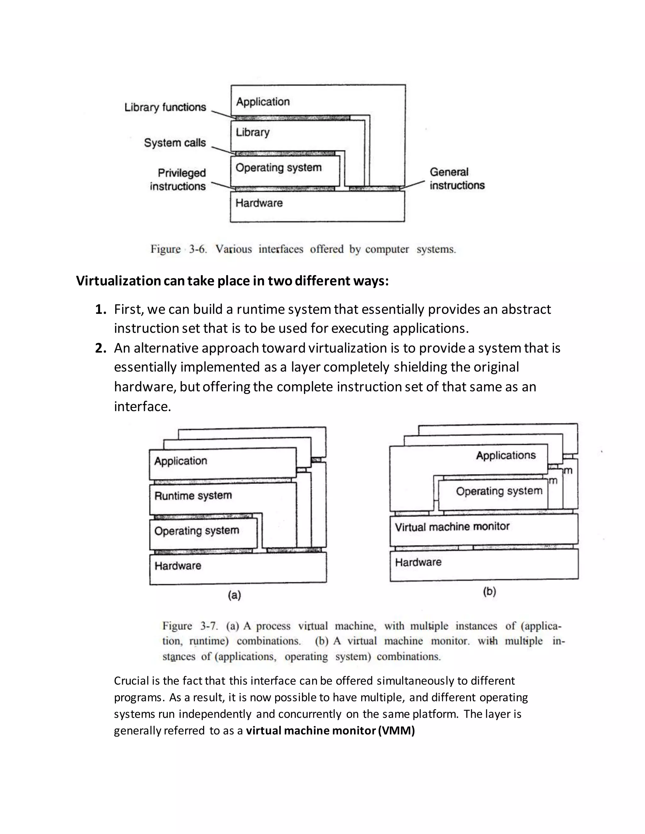 Virtualizationcantake place in twodifferent ways:
1. First, we can build a runtime systemthat essentially provides an abstract
instruction set that is to be used for executing applications.
2. An alternative approach toward virtualization is to providea systemthat is
essentially implemented as a layer completely shielding the original
hardware, butoffering the complete instruction set of that same as an
interface.
Crucial is the fact that this interface can be offered simultaneously to different
programs. As a result, it is now possible to have multiple, and different operating
systems run independently and concurrently on the same platform. The layer is
generally referred to as a virtual machine monitor(VMM)
 