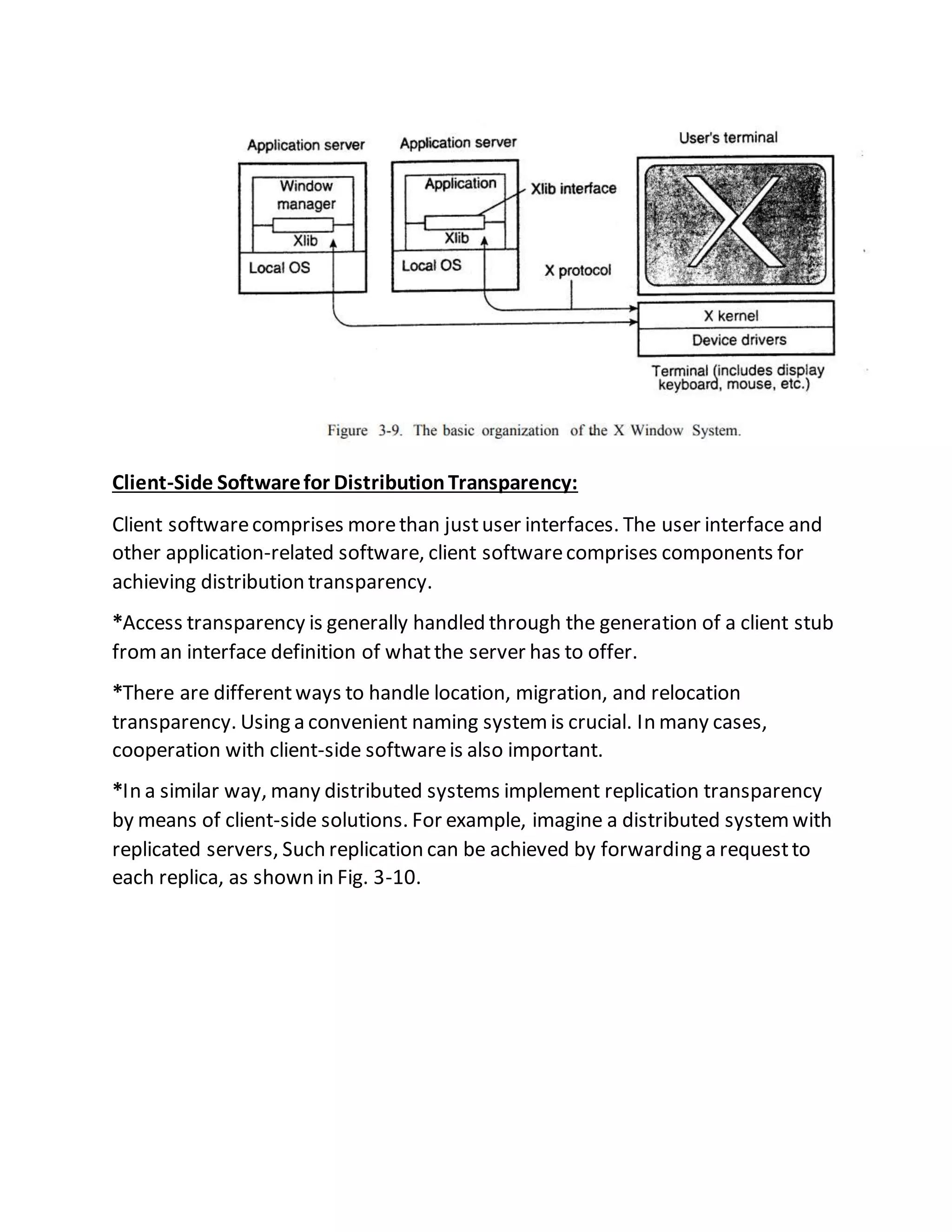 Client-Side Softwarefor DistributionTransparency:
Client softwarecomprises morethan justuser interfaces. The user interface and
other application-related software, client softwarecomprises components for
achieving distribution transparency.
*Access transparency is generally handled through the generation of a client stub
froman interface definition of whatthe server has to offer.
*There are differentways to handle location, migration, and relocation
transparency. Using a convenient naming systemis crucial. In many cases,
cooperation with client-side softwareis also important.
*In a similar way, many distributed systems implement replication transparency
by means of client-side solutions. For example, imagine a distributed systemwith
replicated servers, Such replication can be achieved by forwarding a requestto
each replica, as shown in Fig. 3-10.
 