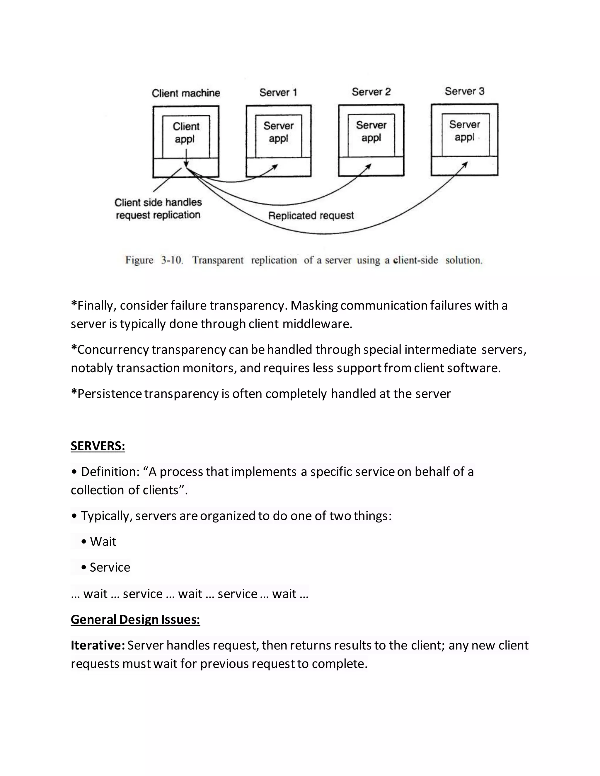 *Finally, consider failure transparency. Masking communication failures with a
server is typically done through client middleware.
*Concurrency transparency can behandled through special intermediate servers,
notably transaction monitors, and requires less supportfromclient software.
*Persistencetransparency is often completely handled at the server
SERVERS:
• Definition: “A process thatimplements a specific serviceon behalf of a
collection of clients”.
• Typically, servers areorganized to do one of two things:
• Wait
• Service
… wait … service … wait … service… wait …
General DesignIssues:
Iterative: Server handles request, then returns results to the client; any new client
requests mustwait for previous requestto complete.
 