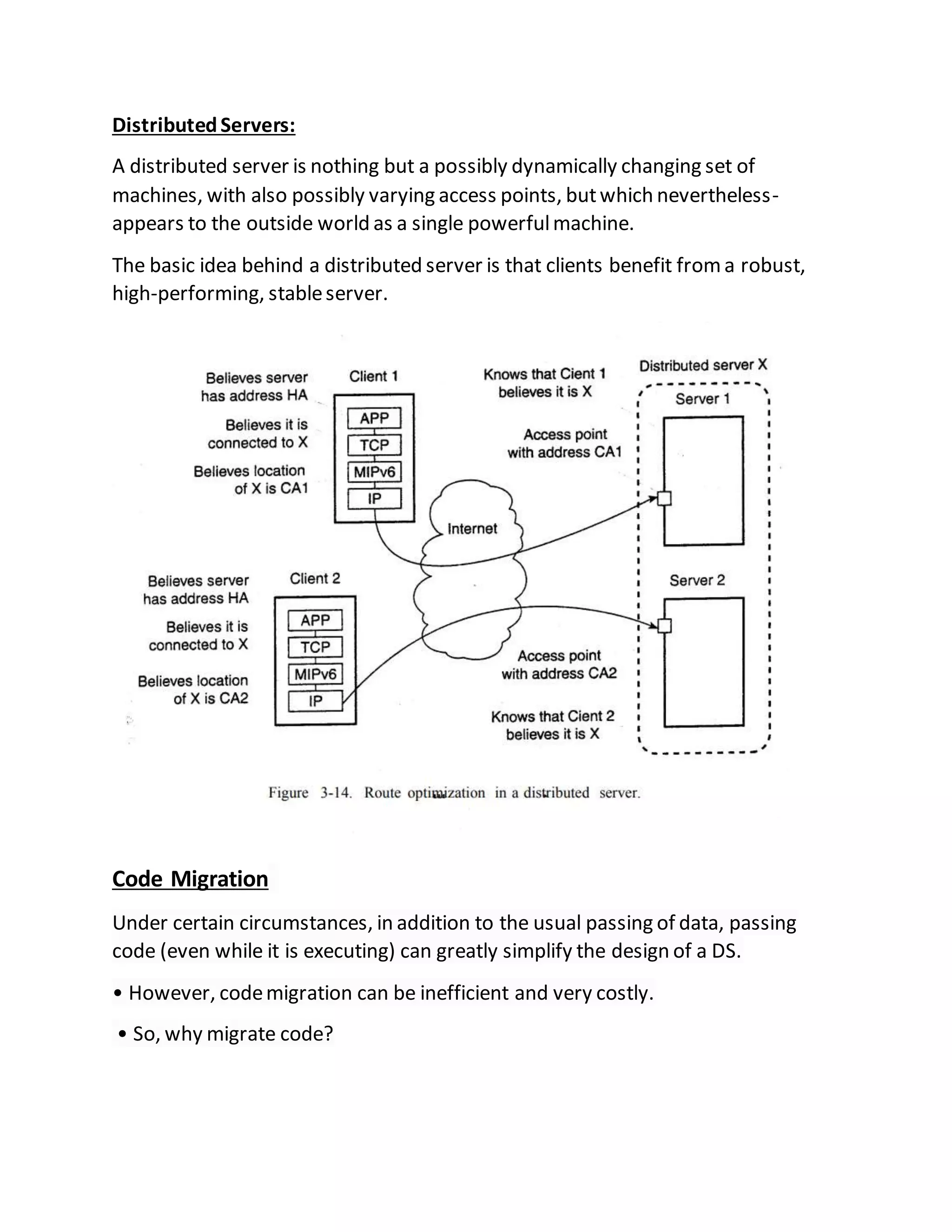 DistributedServers:
A distributed server is nothing but a possibly dynamically changing set of
machines, with also possibly varying access points, butwhich nevertheless-
appears to the outside world as a single powerfulmachine.
The basic idea behind a distributed server is that clients benefit froma robust,
high-performing, stableserver.
Code Migration
Under certain circumstances, in addition to the usual passing of data, passing
code (even while it is executing) can greatly simplify the design of a DS.
• However, codemigration can be inefficient and very costly.
• So, why migrate code?
 