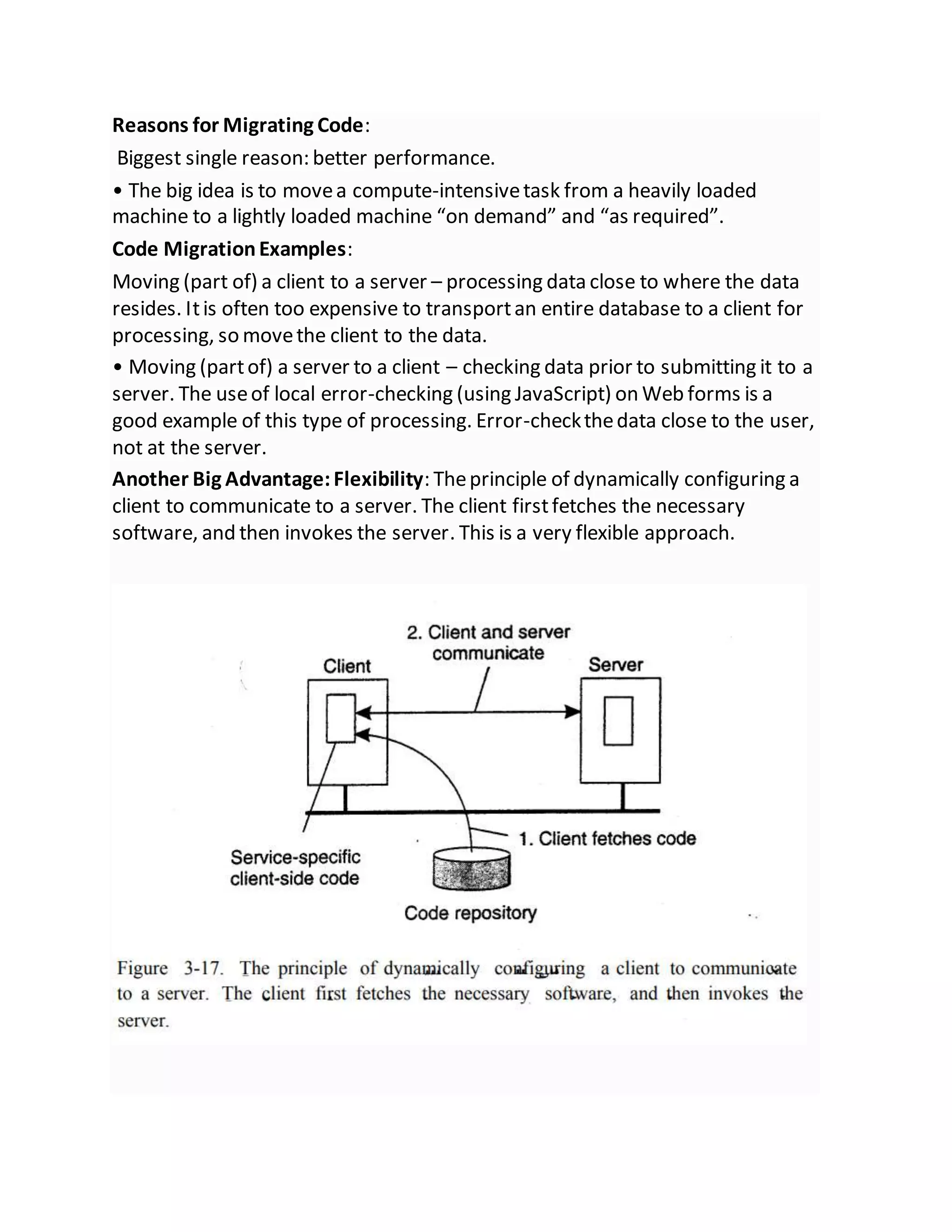 Reasons for Migrating Code:
Biggest single reason: better performance.
• The big idea is to movea compute-intensivetask from a heavily loaded
machine to a lightly loaded machine “on demand” and “as required”.
Code MigrationExamples:
Moving (part of) a client to a server – processing data close to where the data
resides. Itis often too expensive to transportan entire database to a client for
processing, so movethe client to the data.
• Moving (partof) a server to a client – checking data prior to submitting it to a
server. The useof local error-checking (using JavaScript) on Web forms is a
good example of this type of processing. Error-checkthedata close to the user,
not at the server.
Another Big Advantage:Flexibility: Theprinciple of dynamically configuring a
client to communicate to a server. The client firstfetches the necessary
software, and then invokes the server. This is a very flexible approach.
 
