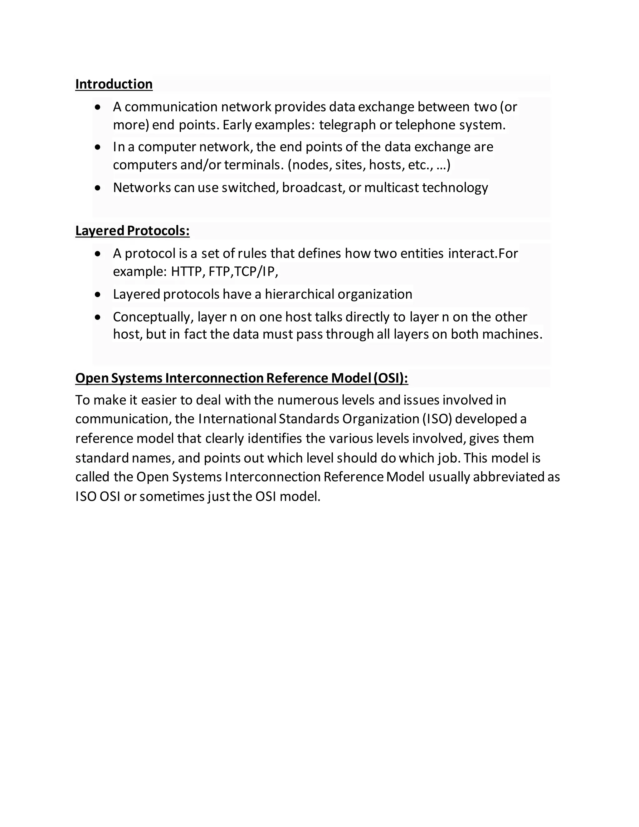 Introduction
 A communication network provides data exchange between two (or
more) end points. Early examples: telegraph or telephone system.
 In a computer network, the end points of the data exchange are
computers and/or terminals. (nodes, sites, hosts, etc., …)
 Networks can use switched, broadcast, or multicast technology
LayeredProtocols:
 A protocol is a set of rules that defines how two entities interact.For
example: HTTP, FTP,TCP/IP,
 Layered protocols have a hierarchical organization
 Conceptually, layer n on one host talks directly to layer n on the other
host, but in fact the data must pass through all layers on both machines.
OpenSystems InterconnectionReference Model(OSI):
To make it easier to deal with the numerous levels and issues involved in
communication, the InternationalStandards Organization (ISO) developed a
reference model that clearly identifies the various levels involved, gives them
standard names, and points out which level should do which job. This model is
called the Open Systems Interconnection ReferenceModel usually abbreviated as
ISO OSI or sometimes justthe OSI model.
 