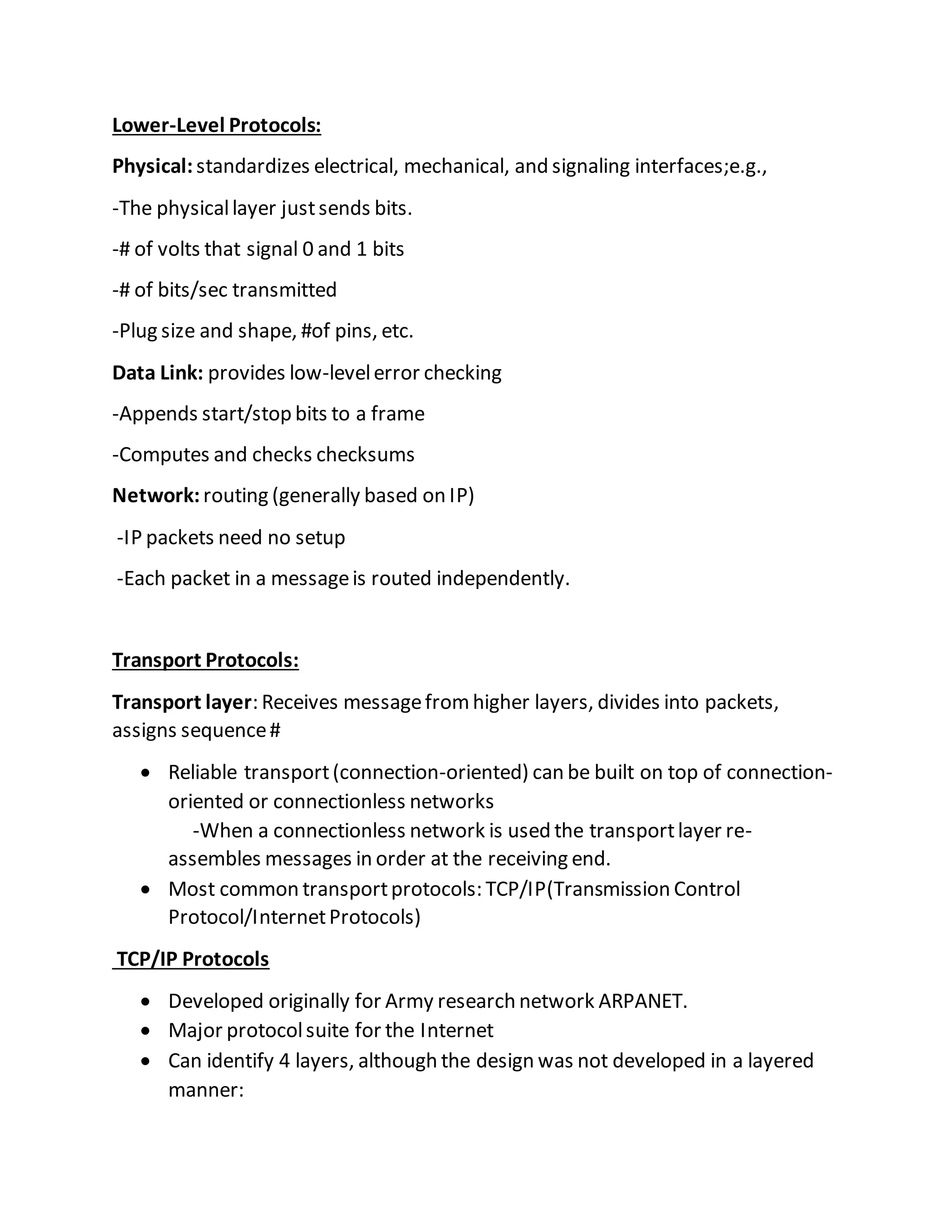 Lower-Level Protocols:
Physical: standardizes electrical, mechanical, and signaling interfaces;e.g.,
-The physicallayer justsends bits.
-# of volts that signal 0 and 1 bits
-# of bits/sec transmitted
-Plug size and shape, #of pins, etc.
Data Link: provides low-levelerror checking
-Appends start/stop bits to a frame
-Computes and checks checksums
Network: routing (generally based on IP)
-IP packets need no setup
-Each packet in a messageis routed independently.
Transport Protocols:
Transport layer: Receives messagefromhigher layers, divides into packets,
assigns sequence#
 Reliable transport(connection-oriented) can be built on top of connection-
oriented or connectionless networks
-When a connectionless network is used the transportlayer re-
assembles messages in order at the receiving end.
 Most common transportprotocols: TCP/IP(Transmission Control
Protocol/InternetProtocols)
TCP/IP Protocols
 Developed originally for Army research network ARPANET.
 Major protocolsuite for the Internet
 Can identify 4 layers, although the design was not developed in a layered
manner:
 