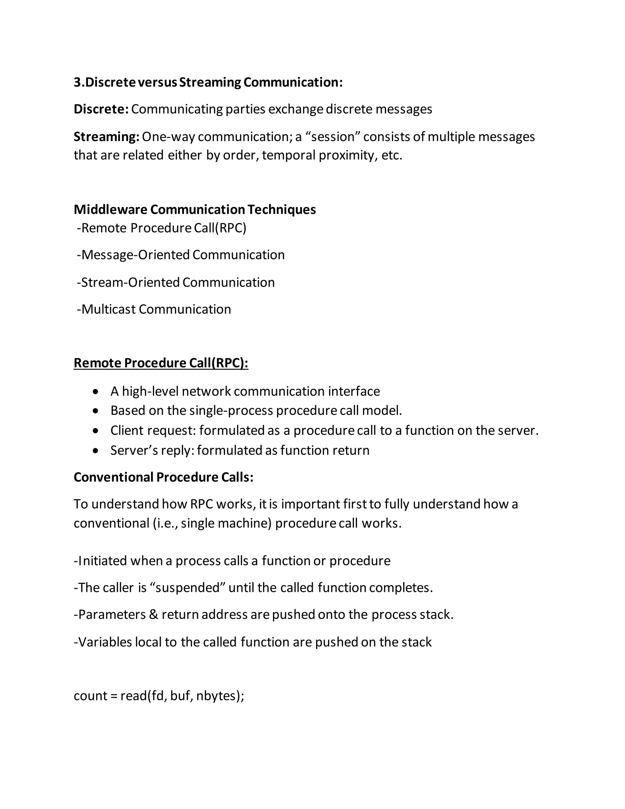 3.DiscreteversusStreaming Communication:
Discrete: Communicating parties exchangediscrete messages
Streaming: One-way communication; a “session” consists of multiple messages
that are related either by order, temporal proximity, etc.
Middleware CommunicationTechniques
-Remote ProcedureCall(RPC)
-Message-Oriented Communication
-Stream-Oriented Communication
-Multicast Communication
Remote Procedure Call(RPC):
 A high-level network communication interface
 Based on the single-process procedurecall model.
 Client request: formulated as a procedurecall to a function on the server.
 Server’s reply: formulated as function return
Conventional Procedure Calls:
To understand how RPC works, itis important firstto fully understand how a
conventional (i.e., single machine) procedurecall works.
-Initiated when a process calls a function or procedure
-The caller is “suspended” until the called function completes.
-Parameters & return address arepushed onto the process stack.
-Variables local to the called function are pushed on the stack
count = read(fd, buf, nbytes);
 