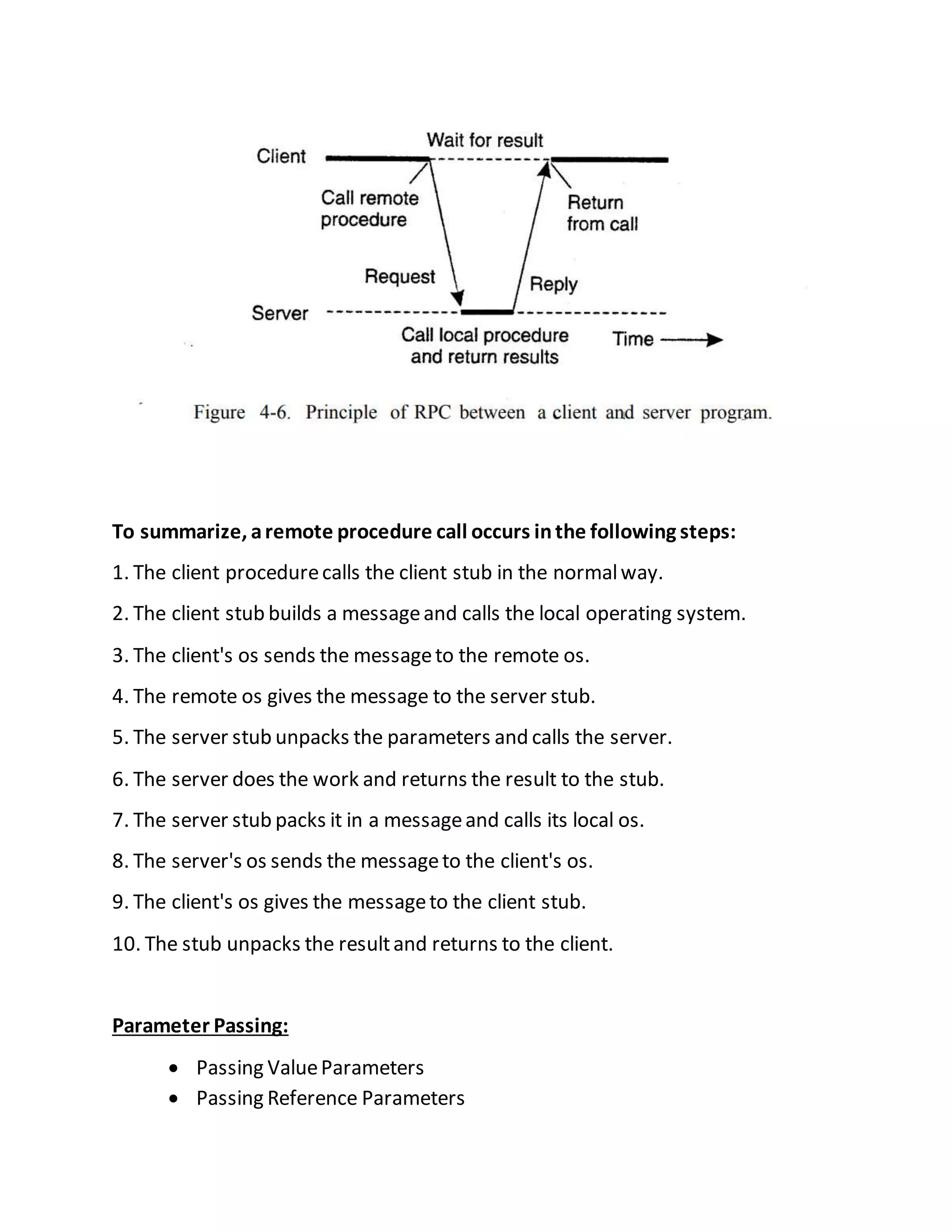 To summarize, aremote procedure call occurs inthe following steps:
1. The client procedurecalls the client stub in the normalway.
2. The client stub builds a messageand calls the local operating system.
3. The client's os sends the messageto the remote os.
4. The remote os gives the message to the server stub.
5. The server stub unpacks the parameters and calls the server.
6. The server does the work and returns the result to the stub.
7. The server stub packs it in a messageand calls its local os.
8. The server's os sends the messageto the client's os.
9. The client's os gives the messageto the client stub.
10. The stub unpacks the resultand returns to the client.
Parameter Passing:
 Passing ValueParameters
 Passing Reference Parameters
 