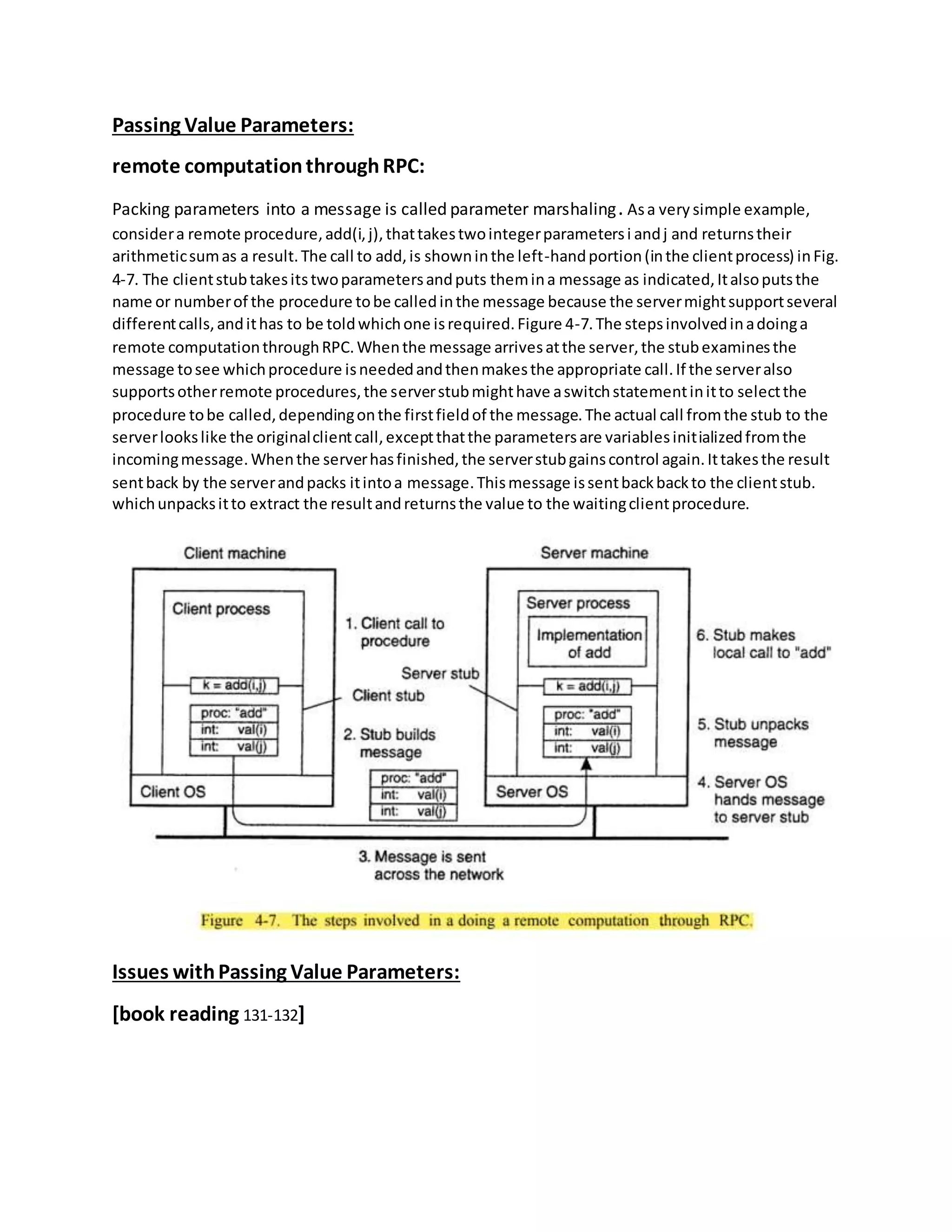 Passing Value Parameters:
remote computationthroughRPC:
Packing parameters into a message is called parameter marshaling. Asa very simple example,
considera remote procedure,add(i,j),thattakestwointegerparametersi andj and returnstheir
arithmeticsumas a result.The call to add,is showninthe left-handportion(inthe clientprocess) inFig.
4-7. The clientstubtakesitstwoparametersandputs themina message as indicated,Italsoputsthe
name or numberof the procedure tobe calledinthe message because the servermightsupportseveral
differentcalls,andithas to be toldwhichone isrequired.Figure 4-7.The stepsinvolvedinadoinga
remote computationthroughRPC.Whenthe message arrivesatthe server,the stubexaminesthe
message tosee whichprocedure isneededandthenmakesthe appropriate call.If the serveralso
supportsotherremote procedures,the serverstubmighthave aswitchstatementinitto selectthe
procedure tobe called,dependingonthe firstfieldof the message.The actual call fromthe stub to the
serverlookslike the originalclientcall,exceptthatthe parametersare variablesinitializedfromthe
incomingmessage.Whenthe serverhasfinished,the serverstubgainscontrol again.Ittakesthe result
sentback by the serverandpacks itintoa message.Thismessage issentbackbackto the clientstub.
whichunpacksitto extract the resultandreturnsthe value to the waitingclientprocedure.
Issues withPassing Value Parameters:
[book reading 131-132]
 
