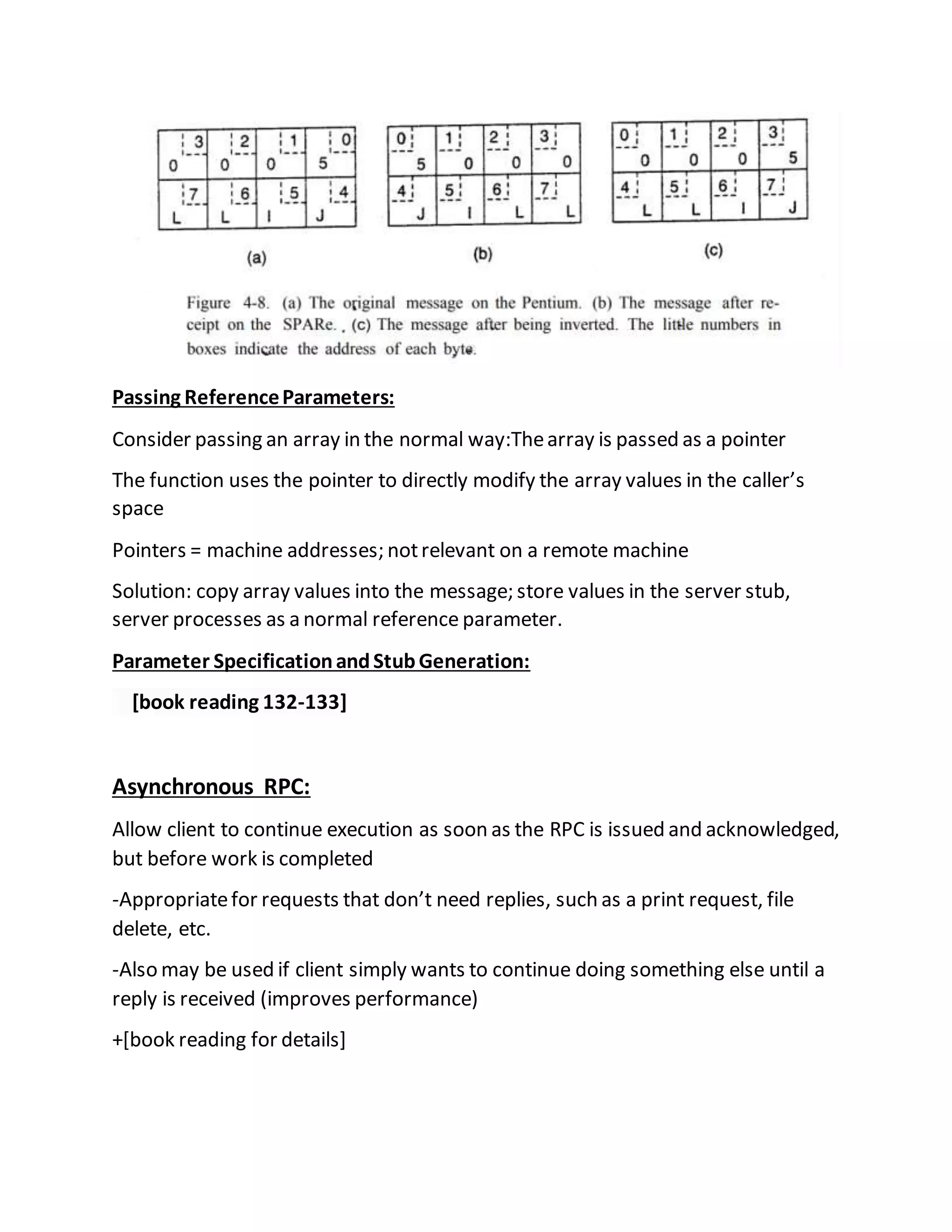 Passing ReferenceParameters:
Consider passing an array in the normal way:Thearray is passed as a pointer
The function uses the pointer to directly modify the array values in the caller’s
space
Pointers = machine addresses; notrelevant on a remote machine
Solution: copy array values into the message; store values in the server stub,
server processes as a normal reference parameter.
Parameter SpecificationandStubGeneration:
[book reading 132-133]
Asynchronous RPC:
Allow client to continue execution as soon as the RPC is issued and acknowledged,
but before work is completed
-Appropriatefor requests that don’t need replies, such as a print request, file
delete, etc.
-Also may be used if client simply wants to continue doing something else until a
reply is received (improves performance)
+[book reading for details]
 